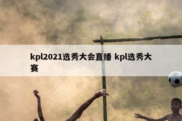 kpl2021选秀大会直播 kpl选秀大赛