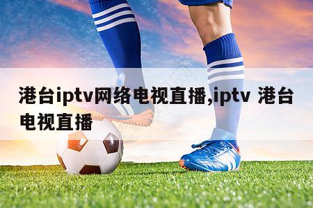 港台iptv网络电视直播,iptv 港台电视直播