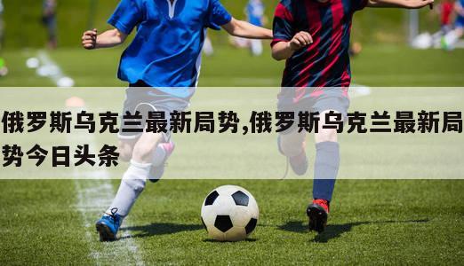 俄罗斯乌克兰最新局势,俄罗斯乌克兰最新局势今日头条