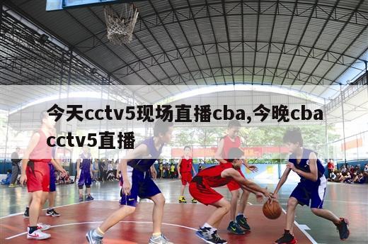 今天cctv5现场直播cba,今晚cbacctv5直播