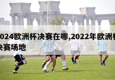 2024欧洲杯决赛在哪,2022年欧洲杯决赛场地