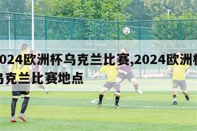 2024欧洲杯乌克兰比赛,2024欧洲杯乌克兰比赛地点