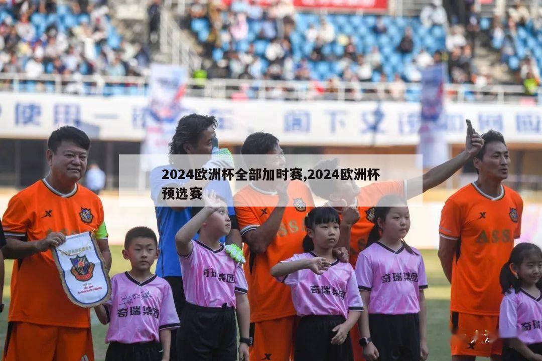 2024欧洲杯全部加时赛,2024欧洲杯预选赛