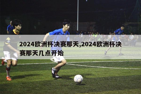 2024欧洲杯决赛那天,2024欧洲杯决赛那天几点开始