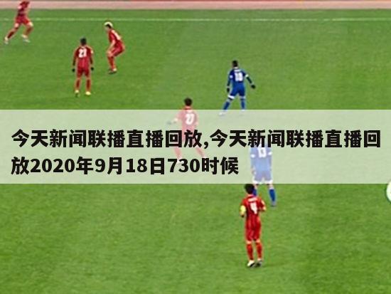 今天新闻联播直播回放,今天新闻联播直播回放2020年9月18日730时候